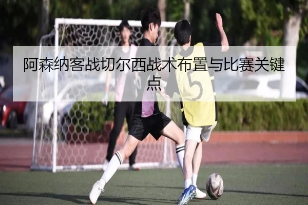 阿森纳客战切尔西战术布置与比赛关键点